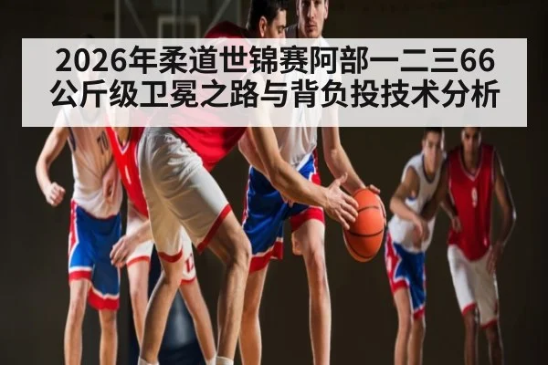 2026年柔道世锦赛阿部一二三66公斤级卫冕之路与背负投技术分析