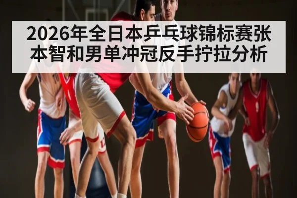 2026年全日本乒乓球锦标赛张本智和男单冲冠反手拧拉分析