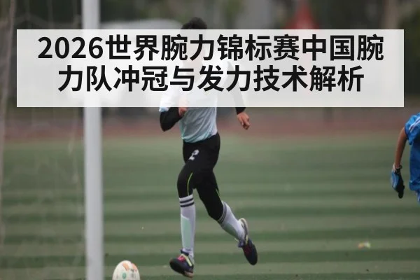 2026世界腕力锦标赛中国腕力队冲冠与发力技术解析