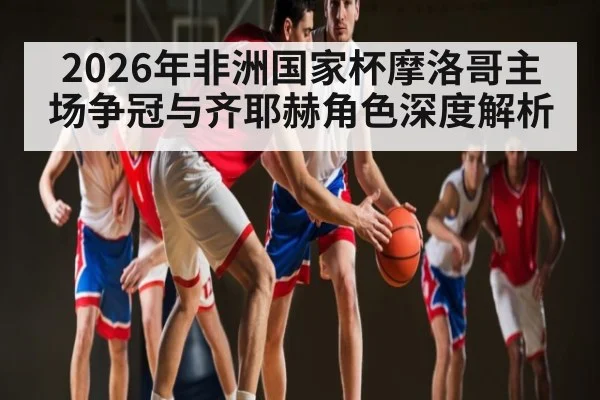 2026年非洲国家杯摩洛哥主场争冠与齐耶赫角色深度解析